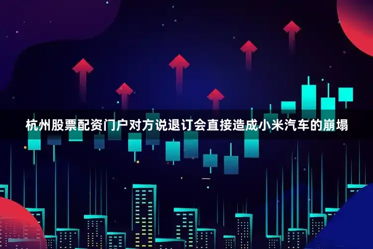 杭州股票配资门户对方说退订会直接造成小米汽车的崩塌