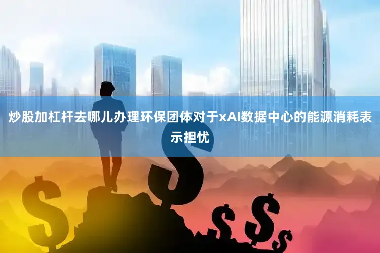 炒股加杠杆去哪儿办理环保团体对于xAI数据中心的能源消耗表示担忧