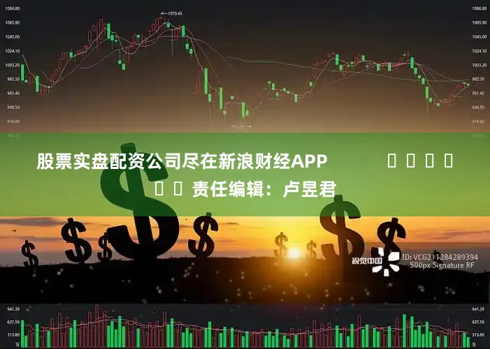 股票实盘配资公司尽在新浪财经APP            						责任编辑：卢昱君