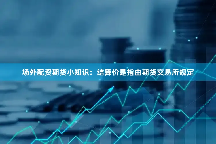 场外配资期货小知识：结算价是指由期货交易所规定