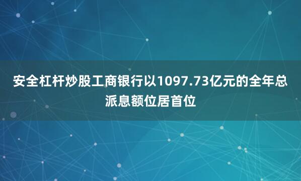 安全杠杆炒股工商银行以1097.73亿元的全年总派息额位居首位