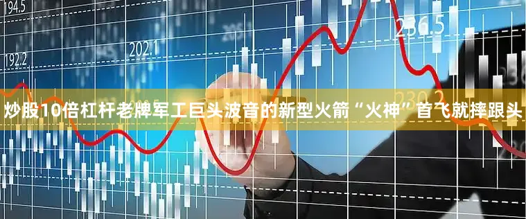 炒股10倍杠杆老牌军工巨头波音的新型火箭“火神”首飞就摔跟头