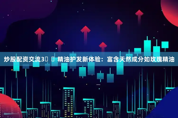 炒股配资交流3️⃣精油护发新体验：富含天然成分如玫瑰精油