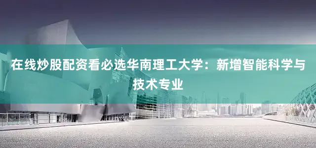 在线炒股配资看必选华南理工大学：新增智能科学与技术专业