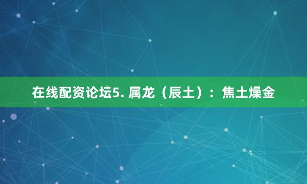 在线配资论坛5. 属龙（辰土）：焦土燥金