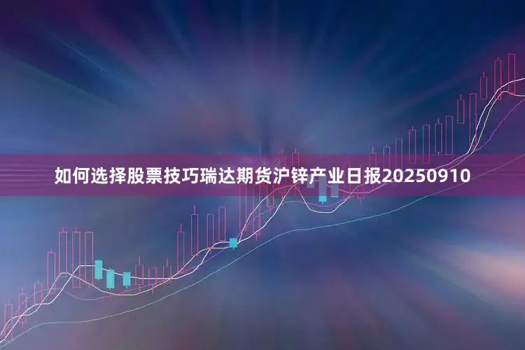如何选择股票技巧瑞达期货沪锌产业日报20250910
