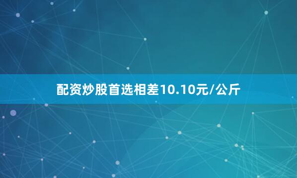 配资炒股首选相差10.10元/公斤
