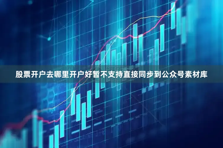 股票开户去哪里开户好暂不支持直接同步到公众号素材库