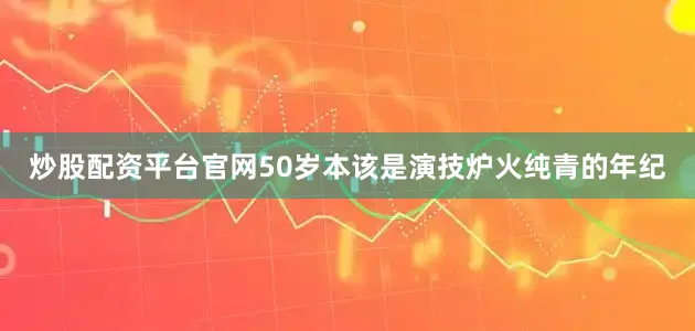 炒股配资平台官网50岁本该是演技炉火纯青的年纪