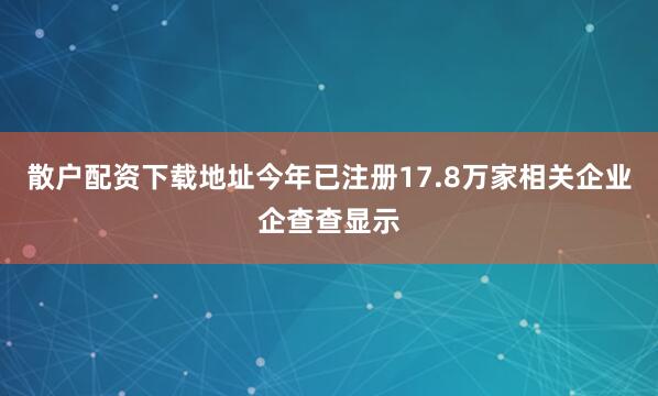 散户配资下载地址今年已注册17.8万家相关企业企查查显示