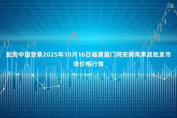 配资中国登录2025年10月16日福建厦门同安闽南果蔬批发市场价格行情