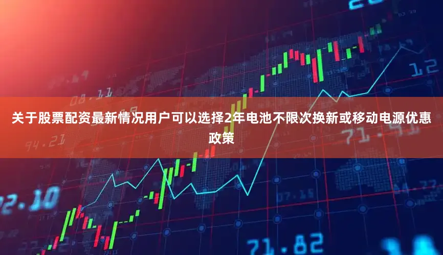 关于股票配资最新情况用户可以选择2年电池不限次换新或移动电源优惠政策