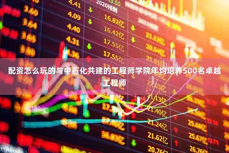 配资怎么玩的与中石化共建的工程师学院年均培养500名卓越工程师